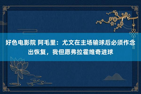 好色电影院 阿毛里：尤文在主场输球后必须作念出恢复，我但愿弗拉霍维奇进球