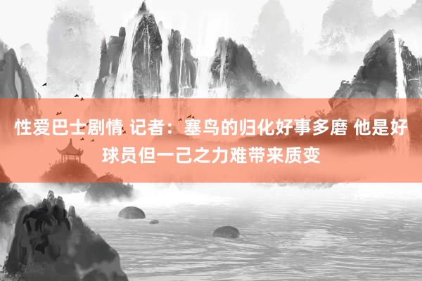 性爱巴士剧情 记者：塞鸟的归化好事多磨 他是好球员但一己之力难带来质变