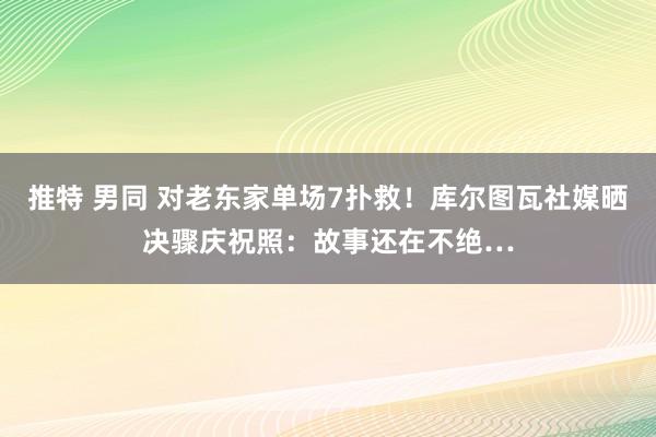 推特 男同 对老东家单场7扑救！库尔图瓦社媒晒决骤庆祝照：故事还在不绝…