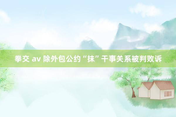 拳交 av 除外包公约“抹”干事关系被判败诉