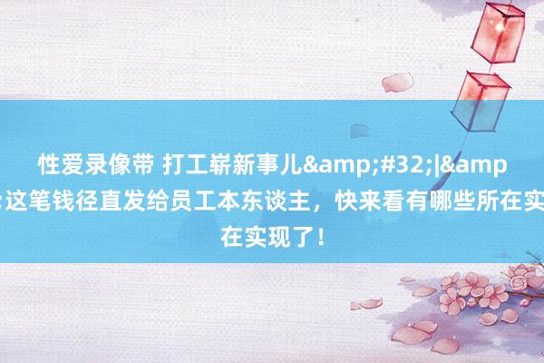 性爱录像带 打工崭新事儿&#32;|&#32;这笔钱径直发给员工本东谈主，快来看有哪些所在实现了！