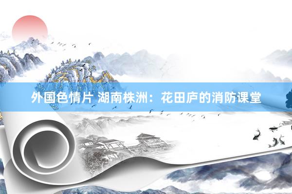 外国色情片 湖南株洲：花田庐的消防课堂