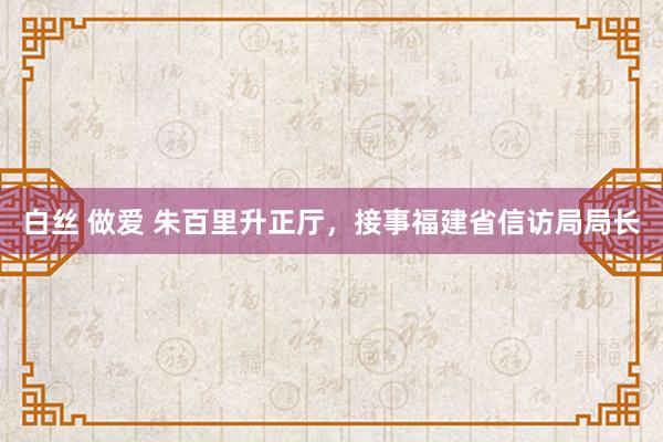 白丝 做爱 朱百里升正厅，接事福建省信访局局长