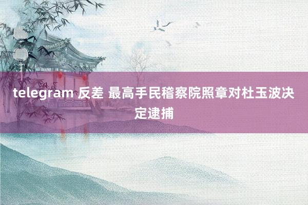 telegram 反差 最高手民稽察院照章对杜玉波决定逮捕