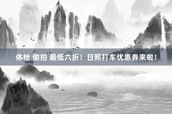 体检 偷拍 最低六折！日照打车优惠券来啦！