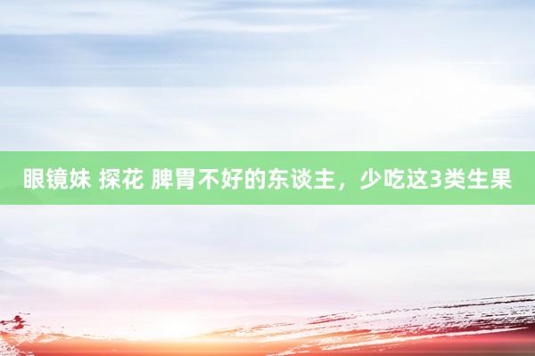 眼镜妹 探花 脾胃不好的东谈主，少吃这3类生果
