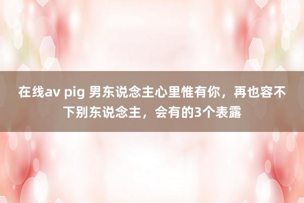 在线av pig 男东说念主心里惟有你，再也容不下别东说念主，会有的3个表露