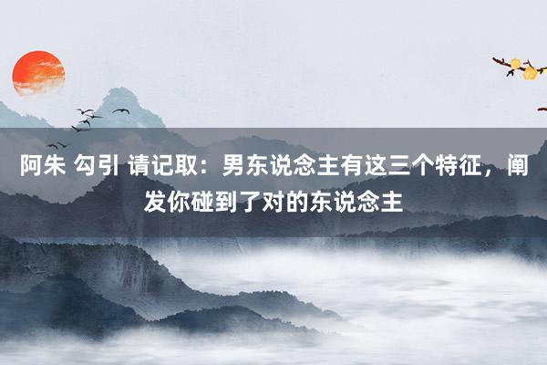 阿朱 勾引 请记取：男东说念主有这三个特征，阐发你碰到了对的东说念主