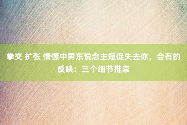 拳交 扩张 情愫中男东说念主短促失去你，会有的反映：三个细节推崇
