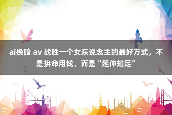ai换脸 av 战胜一个女东说念主的最好方式，不是拚命用钱，而是“延伸知足”
