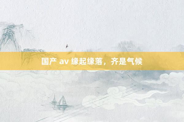 国产 av 缘起缘落，齐是气候