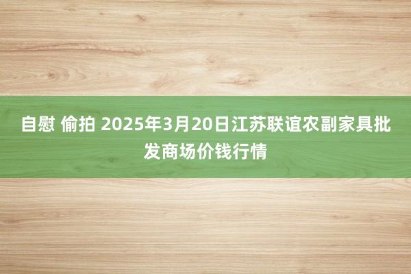 自慰 偷拍 2025年3月20日江苏联谊农副家具批发商场价钱行情