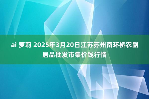 ai 萝莉 2025年3月20日江苏苏州南环桥农副居品批发市集价钱行情