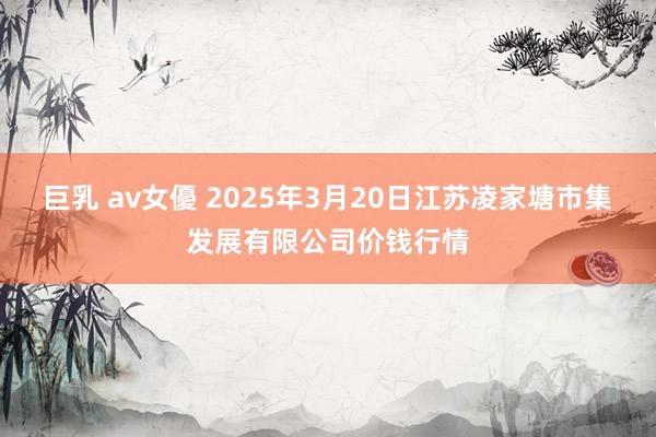 巨乳 av女優 2025年3月20日江苏凌家塘市集发展有限公司价钱行情