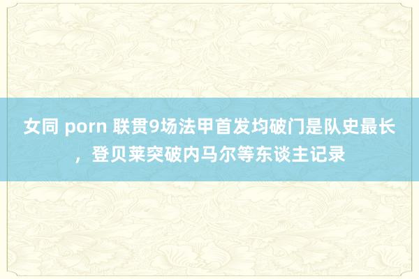 女同 porn 联贯9场法甲首发均破门是队史最长，登贝莱突破内马尔等东谈主记录