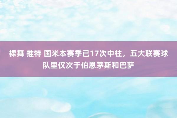 裸舞 推特 国米本赛季已17次中柱，五大联赛球队里仅次于伯恩茅斯和巴萨
