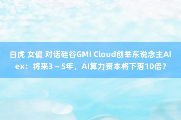 白虎 女優 对话硅谷GMI Cloud创举东说念主Alex：将来3～5年，AI算力资本将下落10倍？