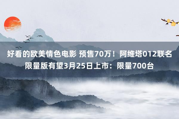 好看的欧美情色电影 预售70万！阿维塔012联名限量版有望3月25日上市：限量700台