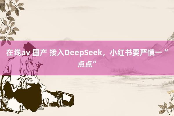 在线av 国产 接入DeepSeek，小红书要严慎一“点点”