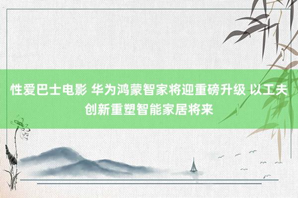 性爱巴士电影 华为鸿蒙智家将迎重磅升级 以工夫创新重塑智能家居将来