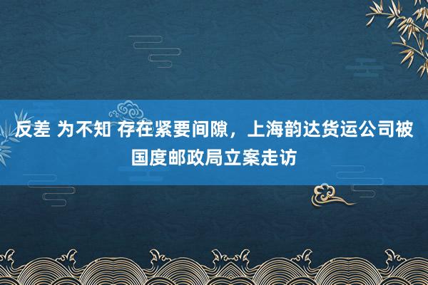 反差 为不知 存在紧要间隙，上海韵达货运公司被国度邮政局立案走访