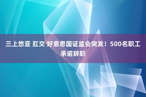 三上悠亚 肛交 好意思国证监会突发！500名职工承诺辞职