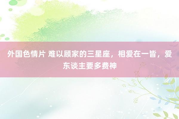 外国色情片 难以顾家的三星座，相爱在一皆，爱东谈主要多费神