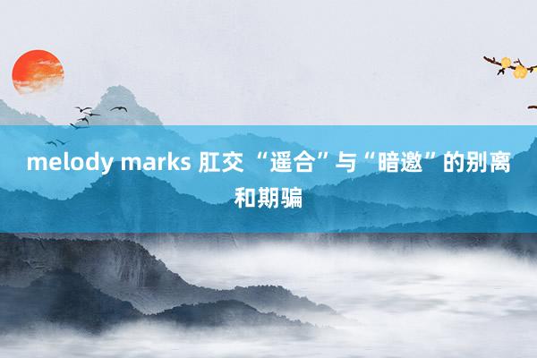 melody marks 肛交 “遥合”与“暗邀”的别离和期骗