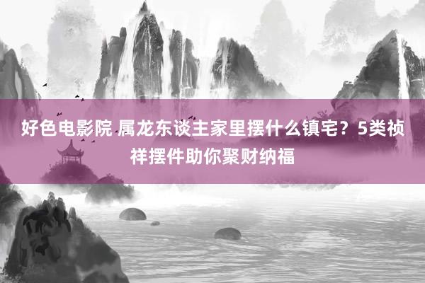 好色电影院 属龙东谈主家里摆什么镇宅？5类祯祥摆件助你聚财纳福