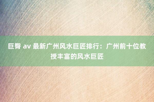 巨臀 av 最新广州风水巨匠排行：广州前十位教授丰富的风水巨匠