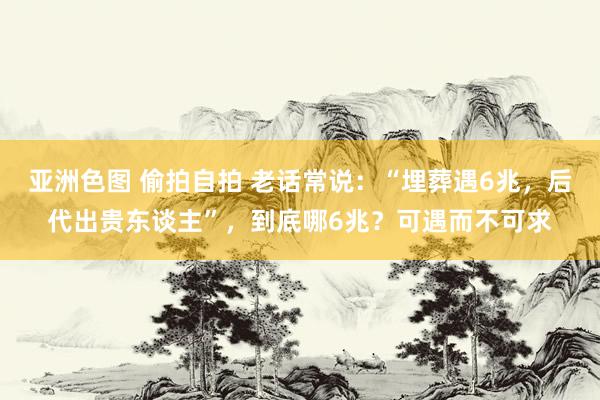 亚洲色图 偷拍自拍 老话常说：“埋葬遇6兆，后代出贵东谈主”，到底哪6兆？可遇而不可求