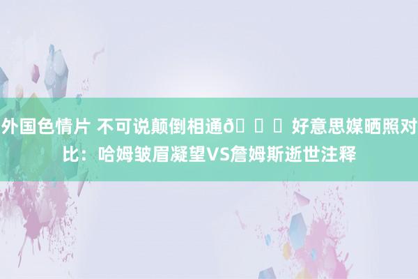 外国色情片 不可说颠倒相通😂好意思媒晒照对比：哈姆皱眉凝望VS詹姆斯逝世注释