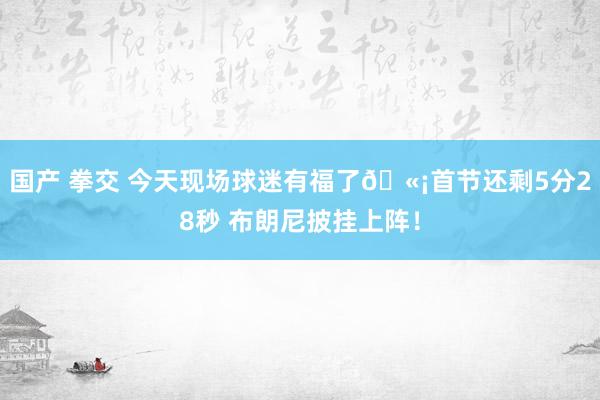 国产 拳交 今天现场球迷有福了🫡首节还剩5分28秒 布朗尼披挂上阵！