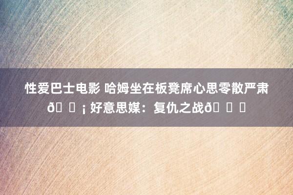 性爱巴士电影 哈姆坐在板凳席心思零散严肃😡 好意思媒：复仇之战👀