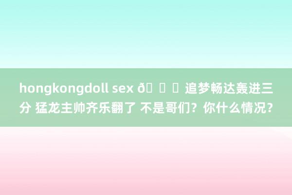 hongkongdoll sex 😂追梦畅达轰进三分 猛龙主帅齐乐翻了 不是哥们？你什么情况？