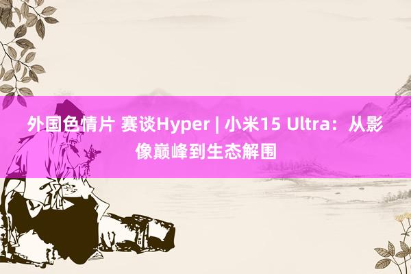外国色情片 赛谈Hyper | 小米15 Ultra：从影像巅峰到生态解围