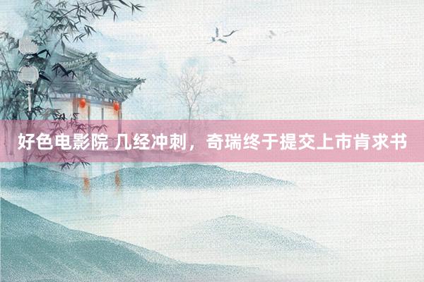 好色电影院 几经冲刺，奇瑞终于提交上市肯求书