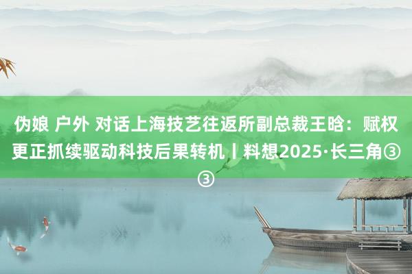 伪娘 户外 对话上海技艺往返所副总裁王晗：赋权更正抓续驱动科技后果转机丨料想2025·长三角③