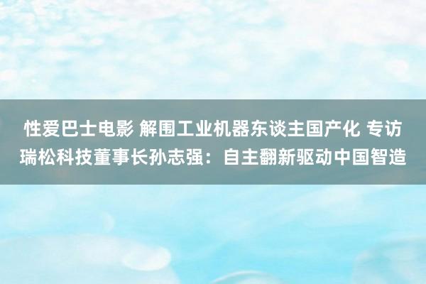 性爱巴士电影 解围工业机器东谈主国产化 专访瑞松科技董事长孙志强：自主翻新驱动中国智造