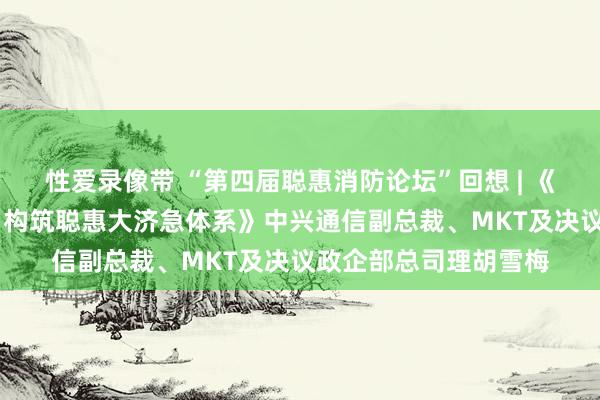性爱录像带 “第四届聪惠消防论坛”回想 | 《韧性抗毁、极限互联 构筑聪惠大济急体系》中兴通信副总裁、MKT及决议政企部总司理胡雪梅