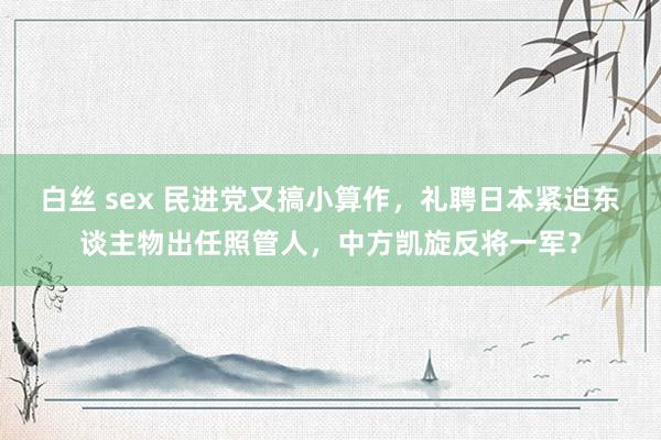 白丝 sex 民进党又搞小算作，礼聘日本紧迫东谈主物出任照管人，中方凯旋反将一军？