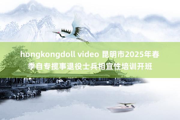 hongkongdoll video 昆明市2025年春季自专揽事退役士兵相宜性培训开班