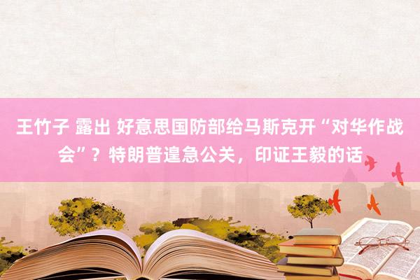 王竹子 露出 好意思国防部给马斯克开“对华作战会”？特朗普遑急公关，印证王毅的话