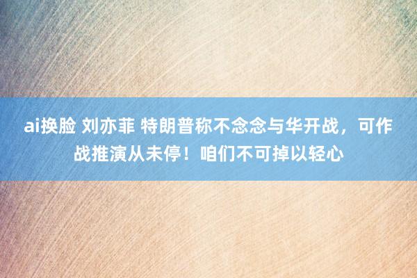ai换脸 刘亦菲 特朗普称不念念与华开战，可作战推演从未停！咱们不可掉以轻心