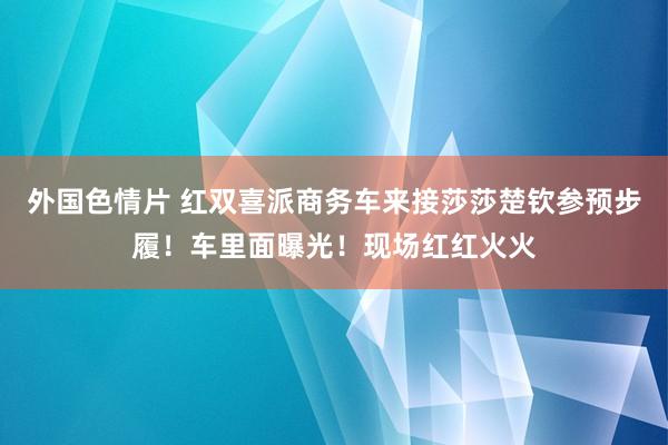 外国色情片 红双喜派商务车来接莎莎楚钦参预步履！车里面曝光！现场红红火火