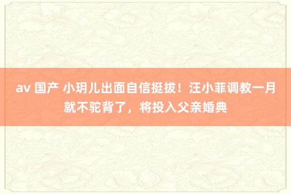 av 国产 小玥儿出面自信挺拔！汪小菲调教一月就不驼背了，将投入父亲婚典