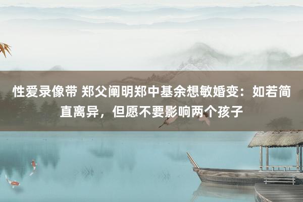 性爱录像带 郑父阐明郑中基余想敏婚变：如若简直离异，但愿不要影响两个孩子