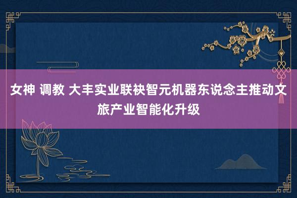 女神 调教 大丰实业联袂智元机器东说念主推动文旅产业智能化升级