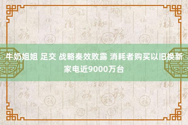 牛奶姐姐 足交 战略奏效败露 消耗者购买以旧换新家电近9000万台