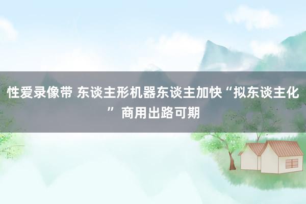 性爱录像带 东谈主形机器东谈主加快“拟东谈主化” 商用出路可期